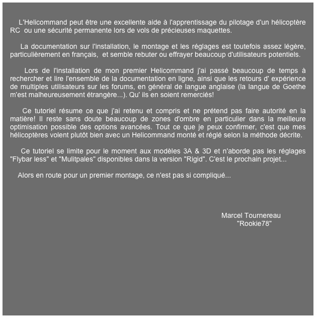 
    L'Helicommand peut être une excellente aide à l'apprentissage du pilotage d'un hélicoptère RC  ou une sécurité permanente lors de vols de précieuses maquettes.

    La documentation sur l'installation, le montage et les réglages est toutefois assez légère, particulièrement en français,  et semble rebuter ou effrayer beaucoup d'utilisateurs potentiels.

    Lors de l'installation de mon premier Helicommand j'ai passé beaucoup de temps à rechercher et lire l'ensemble de la documentation en ligne, ainsi que les retours d' expérience de multiples utilisateurs sur les forums, en général de langue anglaise (la langue de Goethe m'est malheureusement étrangère...). Qu' ils en soient remerciés!

    Ce tutoriel résume ce que j'ai retenu et compris et ne prétend pas faire autorité en la matière! Il reste sans doute beaucoup de zones d'ombre en particulier dans la meilleure optimisation possible des options avancées. Tout ce que je peux confirmer, c'est que mes hélicoptères volent plutôt bien avec un Helicommand monté et réglé selon la méthode décrite.

    Ce tutoriel se limite pour le moment aux modèles 3A & 3D et n'aborde pas les réglages "Flybar less" et "Mulitpales" disponibles dans la version "Rigid". C'est le prochain projet...

    Alors en route pour un premier montage, ce n'est pas si compliqué...
   


    
                                                                                                            Marcel Tournereau
                                                                                                                    "Rookie78"