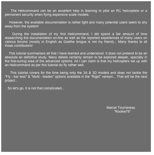 
    The Helicommand can be an excellent help in learning to pilot an RC helicoptere or a permanent security when flying expensive scale models.

    However, the available documentation is rather light and many potential users seem to shy away from the system!
    
    During the installation of my first Helicommand, I did spend a fair amount of time researching the documentation on-line as well as the reported experiences of many users on various forums (mostly in English as Goethe tongue is not my friend)... Many thanks to all those contributors!

    This tutorial summarises all that I have learned and understood. It does not pretend to be an absolute an definitive study. Many details certainly remain to be explored deeper, specially in the fine-tuning area of the advanced options. All I can claim is that my helicopters set up with an Helicommand as per this tutorial do fly rather well.
       
    This tutorial covers for the time being only the 3A & 3D models and does not tackle the "Fly - bar less" & "Multi - blades" options available in the "Rigid" version... That will be the next project...
   
   So let's go, it is not that complicated...
   


    
                                                                                                            Marcel Tournereau
                                                                                                                    "Rookie78"