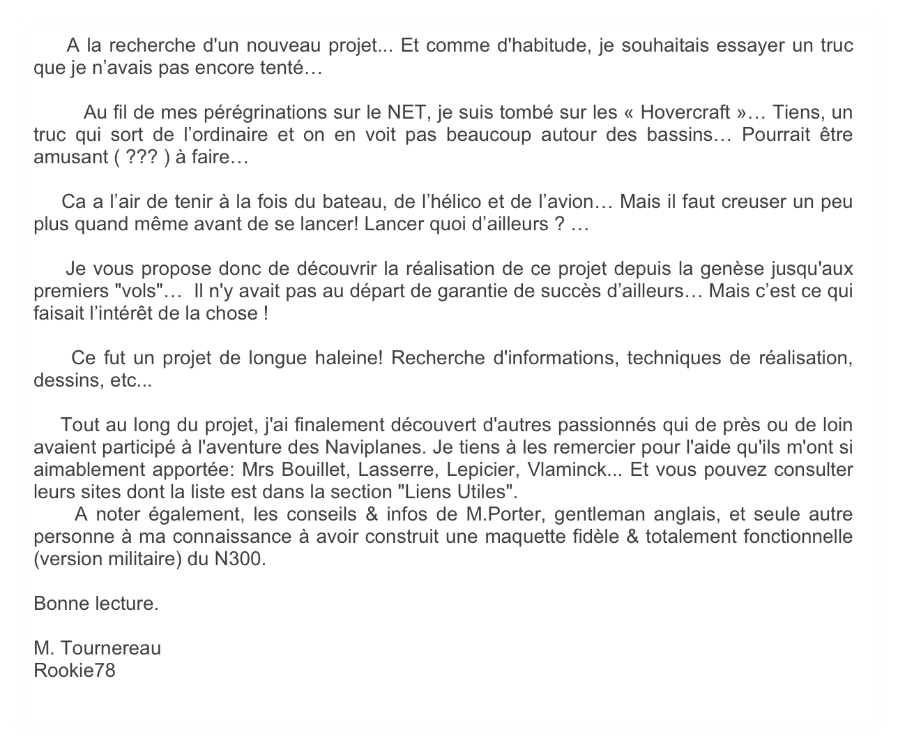     A la recherche d'un nouveau projet... Et comme d'habitude, je souhaitais essayer un truc que je n’avais pas encore tenté…

	Au fil de mes pérégrinations sur le NET, je suis tombé sur les « Hovercraft »… Tiens, un truc qui sort de l’ordinaire et on en voit pas beaucoup autour des bassins… Pourrait être amusant ( ??? ) à faire… 

    Ca a l’air de tenir à la fois du bateau, de l’hélico et de l’avion… Mais il faut creuser un peu plus quand même avant de se lancer! Lancer quoi d’ailleurs ? … 

    Je vous propose donc de découvrir la réalisation de ce projet depuis la genèse jusqu'aux premiers "vols"…  Il n'y avait pas au départ de garantie de succès d’ailleurs… Mais c’est ce qui faisait l’intérêt de la chose !

    Ce fut un projet de longue haleine! Recherche d'informations, techniques de réalisation, dessins, etc...

    Tout au long du projet, j'ai finalement découvert d'autres passionnés qui de près ou de loin avaient participé à l'aventure des Naviplanes. Je tiens à les remercier pour l'aide qu'ils m'ont si aimablement apportée: Mrs Bouillet, Lasserre, Lepicier, Vlaminck... Et vous pouvez consulter leurs sites dont la liste est dans la section "Liens Utiles". 
    A noter également, les conseils & infos de M.Porter, gentleman anglais, et seule autre personne à ma connaissance à avoir construit une maquette fidèle & totalement fonctionnelle (version militaire) du N300. 

Bonne lecture.

M. Tournereau
Rookie78
