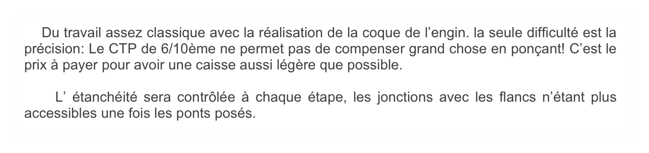     Du travail assez classique avec la réalisation de la coque de l’engin. la seule difficulté est la précision: Le CTP de 6/10ème ne permet pas de compenser grand chose en ponçant! C’est le prix à payer pour avoir une caisse aussi légère que possible.

    L’ étanchéité sera contrôlée à chaque étape, les jonctions avec les flancs n’étant plus accessibles une fois les ponts posés. 