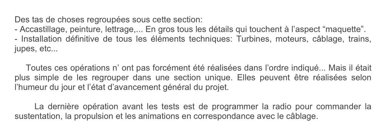 Des tas de choses regroupées sous cette section: 
- Accastillage, peinture, lettrage,... En gros tous les détails qui touchent à l’aspect “maquette”.
- Installation définitive de tous les éléments techniques: Turbines, moteurs, câblage, trains, jupes, etc...

    Toutes ces opérations n’ ont pas forcément été réalisées dans l’ordre indiqué... Mais il était plus simple de les regrouper dans une section unique. Elles peuvent être réalisées selon l’humeur du jour et l’état d’avancement général du projet.

    La dernière opération avant les tests est de programmer la radio pour commander la sustentation, la propulsion et les animations en correspondance avec le câblage.
