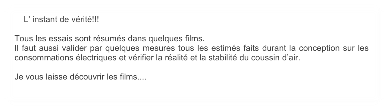     L' instant de vérité!!! 

Tous les essais sont résumés dans quelques films. 
Il faut aussi valider par quelques mesures tous les estimés faits durant la conception sur les consommations électriques et vérifier la réalité et la stabilité du coussin d’air.

Je vous laisse découvrir les films....
   