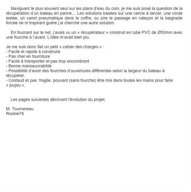     Naviguant le plus souvent seul sur les plans d’eau du coin, je me suis posé la question de la récupération d’un bateau en panne… Les solutions basées sur une canne à lancer, une corde lestée, un canot pneumatique dans le coffre, ou pire le passage en caleçon et la baignade forcée ne m’inspirant guère j’ai cherché une autre solution. 

    En fouinant sur le net, j’avais vu un « récupérateur » construit en tube PVC de Ø50mm avec une fourche à l’avant. L’idée m’avait bien plu.

Je me suis donc fait un petit » cahier des charges » :
- Facile et rapide à construire
- Pas cher en fourniture
- Facile à transporter et pas trop encombrant
- Bonne manoeuvrabilité
- Possibilité d’avoir des fourches d’ouvertures différentes selon la largeur du bateau à récupérer.
- Costaud et pas  fragile, pouvant (sans fourche) être mis dans toutes les mains pour faire « joujou ».


    Les pages suivantes décrivent l'évolution du projet.

M. Tournereau
Rookie78
