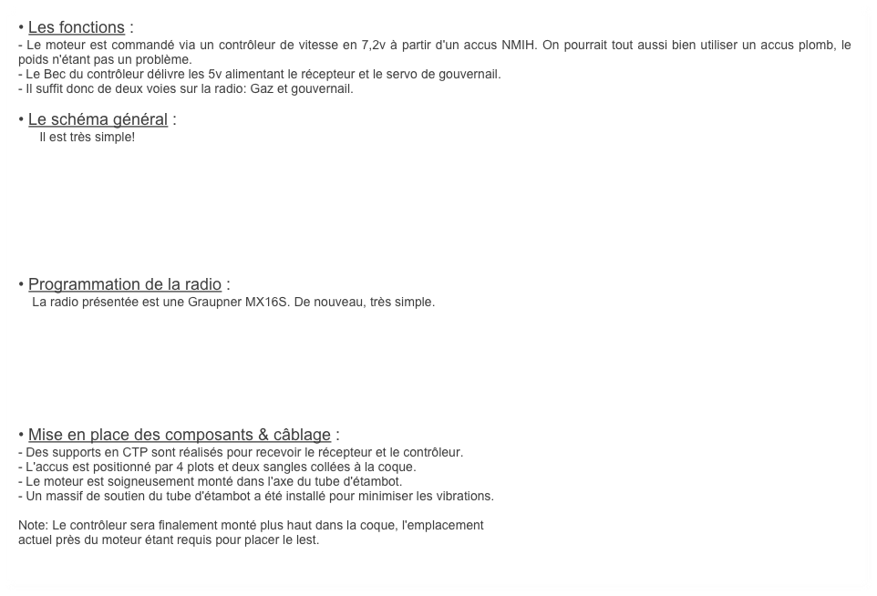 • Les fonctions :
- Le moteur est commandé via un contrôleur de vitesse en 7,2v à partir d'un accus NMIH. On pourrait tout aussi bien utiliser un accus plomb, le poids n'étant pas un problème.
- Le Bec du contrôleur délivre les 5v alimentant le récepteur et le servo de gouvernail.
- Il suffit donc de deux voies sur la radio: Gaz et gouvernail.
    
• Le schéma général :
      Il est très simple! 









• Programmation de la radio :
    La radio présentée est une Graupner MX16S. De nouveau, très simple. 




    



• Mise en place des composants & câblage :
- Des supports en CTP sont réalisés pour recevoir le récepteur et le contrôleur.
- L'accus est positionné par 4 plots et deux sangles collées à la coque.
- Le moteur est soigneusement monté dans l'axe du tube d'étambot.
- Un massif de soutien du tube d'étambot a été installé pour minimiser les vibrations. 

Note: Le contrôleur sera finalement monté plus haut dans la coque, l'emplacement
actuel près du moteur étant requis pour placer le lest.