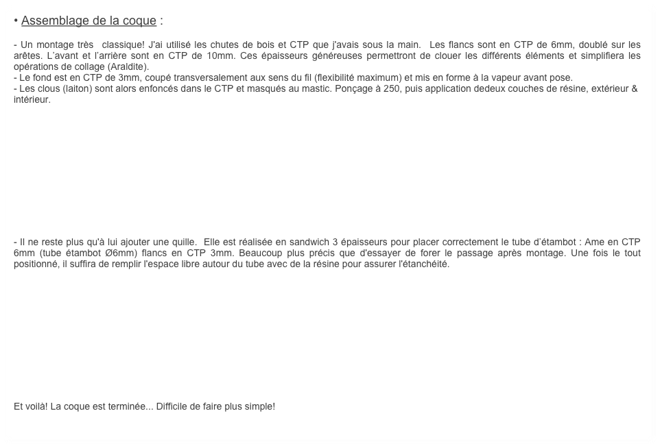 • Assemblage de la coque :
    
- Un montage très  classique! J'ai utilisé les chutes de bois et CTP que j'avais sous la main.  Les flancs sont en CTP de 6mm, doublé sur les arêtes. L’avant et l’arrière sont en CTP de 10mm. Ces épaisseurs généreuses permettront de clouer les différents éléments et simplifiera les opérations de collage (Araldite).
- Le fond est en CTP de 3mm, coupé transversalement aux sens du fil (flexibilité maximum) et mis en forme à la vapeur avant pose.
- Les clous (laiton) sont alors enfoncés dans le CTP et masqués au mastic. Ponçage à 250, puis application dedeux couches de résine, extérieur & intérieur.












- Il ne reste plus qu'à lui ajouter une quille.  Elle est réalisée en sandwich 3 épaisseurs pour placer correctement le tube d’étambot : Ame en CTP 6mm (tube étambot Ø6mm) flancs en CTP 3mm. Beaucoup plus précis que d'essayer de forer le passage après montage. Une fois le tout positionné, il suffira de remplir l'espace libre autour du tube avec de la résine pour assurer l'étanchéité.












Et voilà! La coque est terminée... Difficile de faire plus simple!