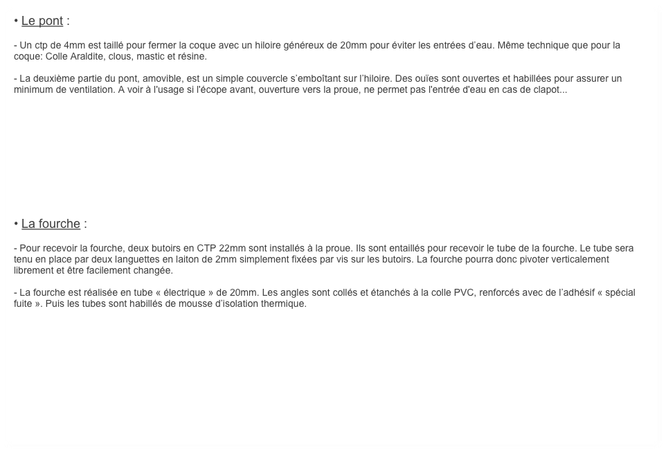 • Le pont :

- Un ctp de 4mm est taillé pour fermer la coque avec un hiloire généreux de 20mm pour éviter les entrées d’eau. Même technique que pour la coque: Colle Araldite, clous, mastic et résine.

- La deuxième partie du pont, amovible, est un simple couvercle s’emboîtant sur l’hiloire. Des ouïes sont ouvertes et habillées pour assurer un minimum de ventilation. A voir à l'usage si l'écope avant, ouverture vers la proue, ne permet pas l'entrée d'eau en cas de clapot... 











• La fourche :

- Pour recevoir la fourche, deux butoirs en CTP 22mm sont installés à la proue. Ils sont entaillés pour recevoir le tube de la fourche. Le tube sera tenu en place par deux languettes en laiton de 2mm simplement fixées par vis sur les butoirs. La fourche pourra donc pivoter verticalement librement et être facilement changée.

- La fourche est réalisée en tube « électrique » de 20mm. Les angles sont collés et étanchés à la colle PVC, renforcés avec de l’adhésif « spécial fuite ». Puis les tubes sont habillés de mousse d’isolation thermique.


