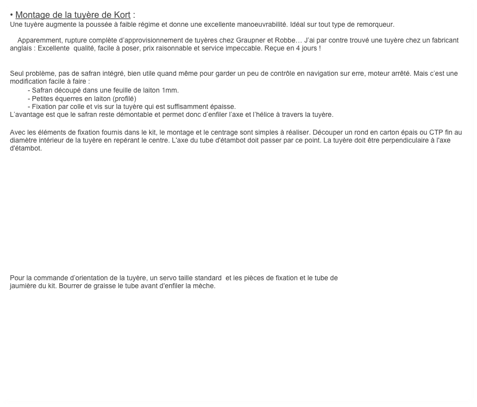 • Montage de la tuyère de Kort :
Une tuyère augmente la poussée à faible régime et donne une excellente manoeuvrabilité. Idéal sur tout type de remorqueur.

    Apparemment, rupture complète d’approvisionnement de tuyères chez Graupner et Robbe… J’ai par contre trouvé une tuyère chez un fabricant anglais : Excellente  qualité, facile à poser, prix raisonnable et service impeccable. Reçue en 4 jours !


Seul problème, pas de safran intégré, bien utile quand même pour garder un peu de contrôle en navigation sur erre, moteur arrêté. Mais c’est une modification facile à faire :
	- Safran découpé dans une feuille de laiton 1mm.
	- Petites équerres en laiton (profilé)
	- Fixation par colle et vis sur la tuyère qui est suffisamment épaisse.
L’avantage est que le safran reste démontable et permet donc d’enfiler l’axe et l’hélice à travers la tuyère.

Avec les éléments de fixation fournis dans le kit, le montage et le centrage sont simples à réaliser. Découper un rond en carton épais ou CTP fin au diamètre intérieur de la tuyère en repérant le centre. L'axe du tube d'étambot doit passer par ce point. La tuyère doit être perpendiculaire à l'axe d'étambot.













Pour la commande d’orientation de la tuyère, un servo taille standard  et les pièces de fixation et le tube de 
jaumière du kit. Bourrer de graisse le tube avant d'enfiler la mèche.












