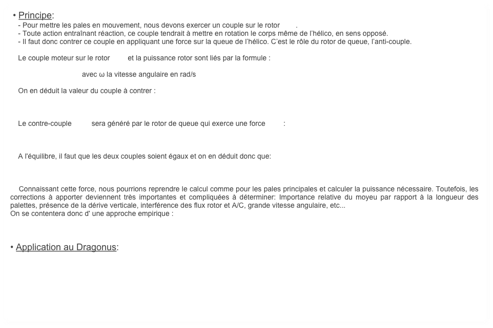  • Principe:
    - Pour mettre les pales en mouvement, nous devons exercer un couple sur le rotor        . 
    - Toute action entraînant réaction, ce couple tendrait à mettre en rotation le corps même de l’hélico, en sens opposé. 
    - Il faut donc contrer ce couple en appliquant une force sur la queue de l’hélico. C’est le rôle du rotor de queue, l’anti-couple. 

    Le couple moteur sur le rotor         et la puissance rotor sont liés par la formule : 

                                    avec ω la vitesse angulaire en rad/s

    On en déduit la valeur du couple à contrer :



    Le contre-couple          sera généré par le rotor de queue qui exerce une force         :



    A l'équilibre, il faut que les deux couples soient égaux et on en déduit donc que:

    

    Connaissant cette force, nous pourrions reprendre le calcul comme pour les pales principales et calculer la puissance nécessaire. Toutefois, les corrections à apporter deviennent très importantes et compliquées à déterminer: Importance relative du moyeu par rapport à la longueur des palettes, présence de la dérive verticale, interférence des flux rotor et A/C, grande vitesse angulaire, etc...
On se contentera donc d' une approche empirique : 



• Application au Dragonus: