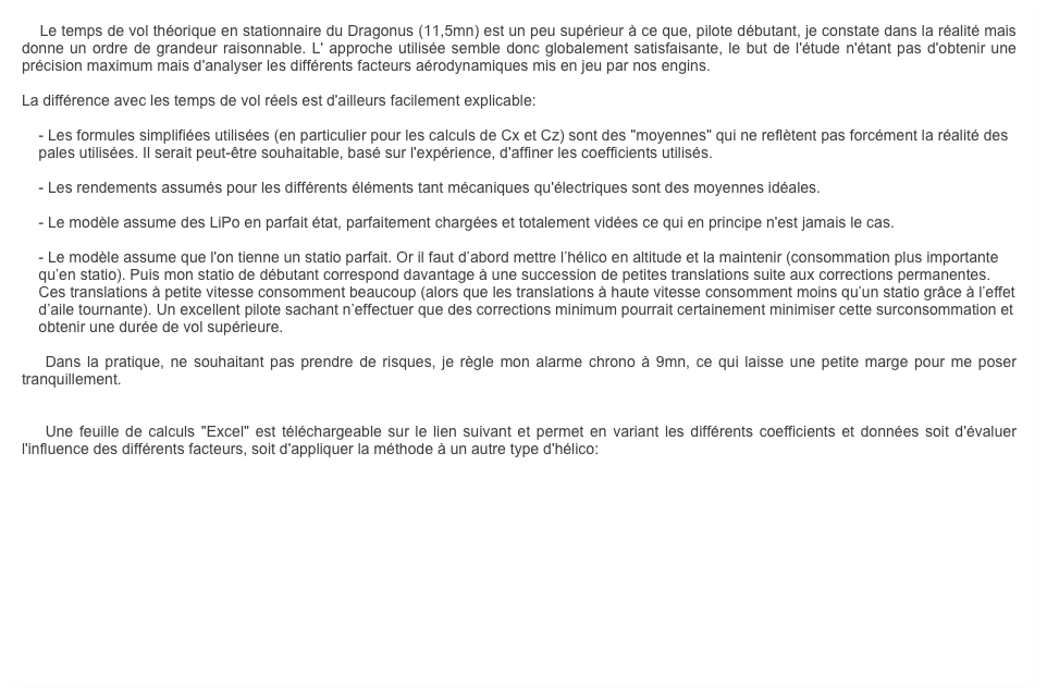    Le temps de vol théorique en stationnaire du Dragonus (11,5mn) est un peu supérieur à ce que, pilote débutant, je constate dans la réalité mais donne un ordre de grandeur raisonnable. L' approche utilisée semble donc globalement satisfaisante, le but de l'étude n'étant pas d'obtenir une précision maximum mais d'analyser les différents facteurs aérodynamiques mis en jeu par nos engins. 

La différence avec les temps de vol réels est d'ailleurs facilement explicable:

    - Les formules simplifiées utilisées (en particulier pour les calculs de Cx et Cz) sont des "moyennes" qui ne reflètent pas forcément la réalité des 
    pales utilisées. Il serait peut-être souhaitable, basé sur l'expérience, d'affiner les coefficients utilisés.

    - Les rendements assumés pour les différents éléments tant mécaniques qu'électriques sont des moyennes idéales.

    - Le modèle assume des LiPo en parfait état, parfaitement chargées et totalement vidées ce qui en principe n'est jamais le cas.

    - Le modèle assume que l'on tienne un statio parfait. Or il faut d’abord mettre l’hélico en altitude et la maintenir (consommation plus importante 
    qu’en statio). Puis mon statio de débutant correspond davantage à une succession de petites translations suite aux corrections permanentes. 
    Ces translations à petite vitesse consomment beaucoup (alors que les translations à haute vitesse consomment moins qu’un statio grâce à l’effet 
    d’aile tournante). Un excellent pilote sachant n’effectuer que des corrections minimum pourrait certainement minimiser cette surconsommation et 
    obtenir une durée de vol supérieure.

    Dans la pratique, ne souhaitant pas prendre de risques, je règle mon alarme chrono à 9mn, ce qui laisse une petite marge pour me poser tranquillement.


    Une feuille de calculs "Excel" est téléchargeable sur le lien suivant et permet en variant les différents coefficients et données soit d'évaluer l'influence des différents facteurs, soit d'appliquer la méthode à un autre type d'hélico:

                
