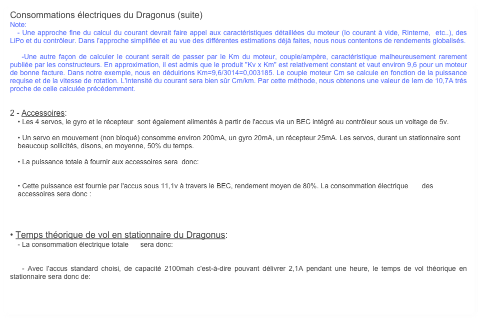 Consommations électriques du Dragonus (suite)
Note: 
   - Une approche fine du calcul du courant devrait faire appel aux caractéristiques détaillées du moteur (Io courant à vide, Rinterne,  etc..), des LiPo et du contrôleur. Dans l'approche simplifiée et au vue des différentes estimations déjà faites, nous nous contentons de rendements globalisés. 

    -Une autre façon de calculer le courant serait de passer par le Km du moteur, couple/ampère, caractéristique malheureusement rarement publiée par les constructeurs. En approximation, il est admis que le produit "Kv x Km" est relativement constant et vaut environ 9,6 pour un moteur de bonne facture. Dans notre exemple, nous en déduirions Km=9,6/3014=0,003185. Le couple moteur Cm se calcule en fonction de la puissance requise et de la vitesse de rotation. L'intensité du courant sera bien sûr Cm/km. Par cette méthode, nous obtenons une valeur de Iem de 10,7A trés proche de celle calculée précédemment. 


2 - Accessoires:
    • Les 4 servos, le gyro et le récepteur  sont également alimentés à partir de l'accus via un BEC intégré au contrôleur sous un voltage de 5v.

    • Un servo en mouvement (non bloqué) consomme environ 200mA, un gyro 20mA, un récepteur 25mA. Les servos, durant un stationnaire sont 
    beaucoup sollicités, disons, en moyenne, 50% du temps. 

    • La puissance totale à fournir aux accessoires sera  donc:
    

    • Cette puissance est fournie par l'accus sous 11,1v à travers le BEC, rendement moyen de 80%. La consommation électrique       des 
    accessoires sera donc :




• Temps théorique de vol en stationnaire du Dragonus:
    - La consommation électrique totale      sera donc:


    - Avec l'accus standard choisi, de capacité 2100mah c'est-à-dire pouvant délivrer 2,1A pendant une heure, le temps de vol théorique en stationnaire sera donc de: