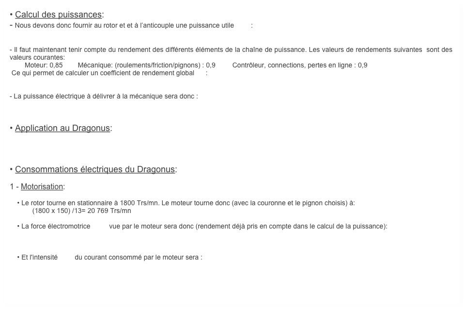 • Calcul des puissances:
- Nous devons donc fournir au rotor et et à l’anticouple une puissance utile         :


- Il faut maintenant tenir compte du rendement des différents éléments de la chaîne de puissance. Les valeurs de rendements suivantes  sont des valeurs courantes:
        Moteur: 0,85        Mécanique: (roulements/friction/pignons) : 0,9         Contrôleur, connections, pertes en ligne : 0,9 
 Ce qui permet de calculer un coefficient de rendement global      : 


- La puissance électrique à délivrer à la mécanique sera donc :



• Application au Dragonus:




• Consommations électriques du Dragonus:

1 - Motorisation:

    • Le rotor tourne en stationnaire à 1800 Trs/mn. Le moteur tourne donc (avec la couronne et le pignon choisis) à: 
            (1800 x 150) /13= 20 769 Trs/mn

    • La force électromotrice          vue par le moteur sera donc (rendement déjà pris en compte dans le calcul de la puissance):



    • Et l'intensité         du courant consommé par le moteur sera : 



