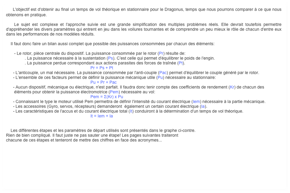     L'objectif est d'obtenir au final un temps de vol théorique en stationnaire pour le Dragonus, temps que nous pourrons comparer à ce que nous obtenons en pratique.

    Le sujet est complexe et l'approche suivie est une grande simplification des multiples problèmes réels. Elle devrait toutefois permettre d'appréhender les divers paramètres qui entrent en jeu dans les voilures tournantes et de comprendre un peu mieux le rôle de chacun d'entre eux dans les performances de nos modèles réduits.

    Il faut donc faire un bilan aussi complet que possible des puissances consommées par chacun des éléments:

       - Le rotor, pièce centrale du dispositif. La puissance consommée par le rotor (Pr) résulte de:
                . La puissance nécessaire à la sustentation (Ps). C'est celle qui permet d'équilibrer le poids de l'engin.
                . La puissance perdue correspondant aux actions parasites des forces de traînée (Pt).
                                                                        Pr = Ps + Pt 
      - L'anticouple, un mal nécessaire. La puissance consommée par l'anti-couple (Pac) permet d'équilibrer le couple généré par le rotor.
      - L'ensemble de ces facteurs permet de définir la puissance mécanique utile (Pu) nécessaire au stationnaire:
                                                                        Pu = Pr + Pac
      - Aucun dispositif, mécanique ou électrique, n'est parfait. Il faudra donc tenir compte des coefficients de rendement (Kr) de chacun des     
       éléments pour obtenir la puissance électromotrice (Pem) nécessaire au vol:
                                                                        Pem = Σ(Kr) x Pu
      - Connaissant le type le moteur utilisé Pem permettra de définir l'intensité du courant électrique (Iem) nécessaire à la partie mécanique.
      - Les accessoires (Gyro, servos, récepteurs) demanderont  également un certain courant électrique (Ia).
      - Les caractéristiques de l'accus et du courant électrique total (It) conduiront à la détermination d'un temps de vol théorique.
                                                                        It = Iem + Ia


    Les différentes étapes et les paramètres de départ utilisés sont présentés dans le graphe ci-contre. 
Rien de bien compliqué. Il faut juste ne pas sauter une étape! Les pages suivantes traiteront
chacune de ces étapes et tenteront de mettre des chiffres en face des acronymes...