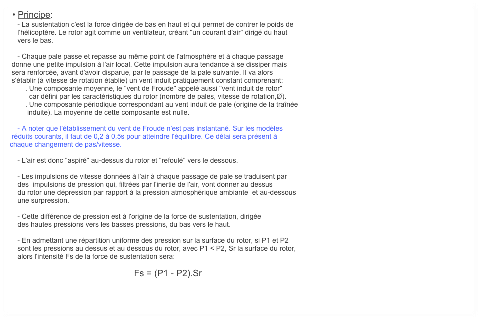  • Principe:
    - La sustentation c'est la force dirigée de bas en haut et qui permet de contrer le poids de 
    l'hélicoptère. Le rotor agit comme un ventilateur, créant "un courant d'air" dirigé du haut 
    vers le bas.  

    - Chaque pale passe et repasse au même point de l'atmosphère et à chaque passage
 donne une petite impulsion à l'air local. Cette impulsion aura tendance à se dissiper mais
 sera renforcée, avant d'avoir disparue, par le passage de la pale suivante. Il va alors
 s'établir (à vitesse de rotation établie) un vent induit pratiquement constant comprenant:
        . Une composante moyenne, le "vent de Froude" appelé aussi "vent induit de rotor"
          car défini par les caractéristiques du rotor (nombre de pales, vitesse de rotation,Ø).
        . Une composante périodique correspondant au vent induit de pale (origine de la traînée
         induite). La moyenne de cette composante est nulle.

    - A noter que l'établissement du vent de Froude n'est pas instantané. Sur les modèles
 réduits courants, il faut de 0,2 à 0,5s pour atteindre l'équilibre. Ce délai sera présent à 
chaque changement de pas/vitesse.

    - L'air est donc "aspiré" au-dessus du rotor et "refoulé" vers le dessous. 

    - Les impulsions de vitesse données à l'air à chaque passage de pale se traduisent par
    des  impulsions de pression qui, filtrées par l'inertie de l'air, vont donner au dessus 
    du rotor une dépression par rapport à la pression atmosphérique ambiante  et au-dessous
    une surpression. 

    - Cette différence de pression est à l'origine de la force de sustentation, dirigée 
    des hautes pressions vers les basses pressions, du bas vers le haut.

    - En admettant une répartition uniforme des pression sur la surface du rotor, si P1 et P2 
    sont les pressions au dessus et au dessous du rotor, avec P1 < P2, Sr la surface du rotor,
    alors l'intensité Fs de la force de sustentation sera:
    
                                                                Fs = (P1 - P2).Sr