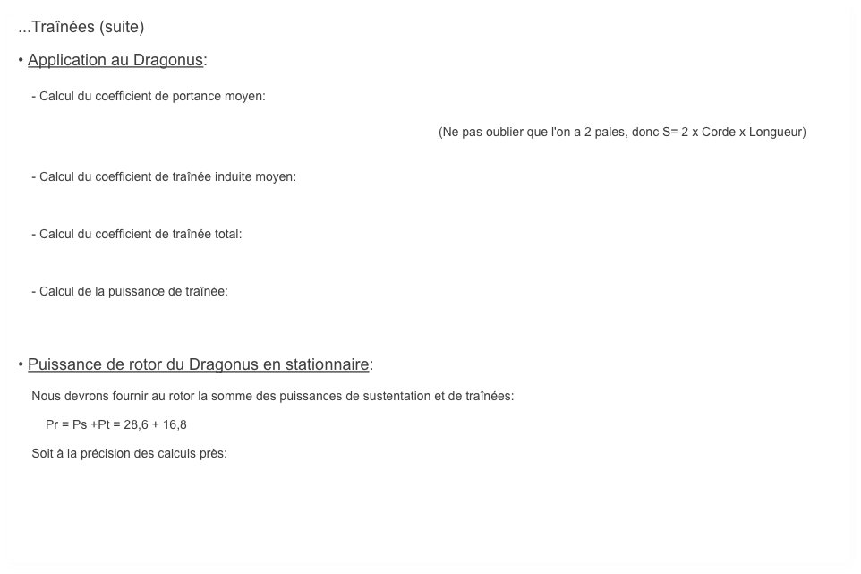 ...Traînées (suite)

• Application au Dragonus:

    - Calcul du coefficient de portance moyen:

                                                                                              (Ne pas oublier que l'on a 2 pales, donc S= 2 x Corde x Longueur)


    - Calcul du coefficient de traînée induite moyen:



    - Calcul du coefficient de traînée total:



    - Calcul de la puissance de traînée:




• Puissance de rotor du Dragonus en stationnaire:

    Nous devrons fournir au rotor la somme des puissances de sustentation et de traînées:

        Pr = Ps +Pt = 28,6 + 16,8

    Soit à la précision des calculs près: