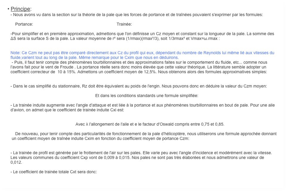  • Principe:
    - Nous avons vu dans la section sur la théorie de la pale que les forces de portance et de traînées pouvaient s'exprimer par les formules:

        Portance:                                                                        Trainée: 

    -Pour simplifier et en première approximation, admettons que l'on définisse un Cz moyen et constant sur la longueur de la pale. La somme des 
    ΔS sera la surface S de la pale. La valeur moyenne de r² sera (1/rmax)(rmax³/3), soit 1/3rmax² et Vmax=ω.rmax :


    Note: Ce Czm ne peut pas être comparé directement aux Cz du profil qui eux, dépendant du nombre de Reynolds lui même lié aux vitesses du 
    fluide,varient tout au long de la pale. Même remarque pour le Cxim que nous en déduirons.
     - Puis, il faut tenir compte des phénomènes tourbillonnaires et des approximations faites sur le comportement du fluide, etc... comme nous 
    l'avons fait pour le vent de Froude . La portance réelle sera donc moins élevée que cette valeur théorique. La littérature semble adopter un 
    coefficient correcteur de  10 à 15%. Admettons un coefficient moyen de 12,5%. Nous obtenons alors des formules approximatives simples:


    - Dans le cas simplifié du stationnaire, Rz doit être équivalent au poids de l'engin. Nous pouvons donc en déduire la valeur du Czm moyen:

                                                                             Et dans les conditions standards une formule simplifiée: 

    - La trainée induite augmente avec l'angle d'attaque et est liée à la portance et aux phénomènes tourbillonnaires en bout de pale. Pour une aile 
    d'avion, on admet que le coefficient de trainée induite Cxi est:


                                                            Avec λ l'allongement de l'aile et e le facteur d'Oswald compris entre 0,75 et 0,85.

        De nouveau, pour tenir compte des particularités de fonctionnement de la pale d'hélicoptère, nous utiliserons une formule approchée donnant 
     un coefficient moyen de traînée induite Cxim en fonction du coefficient moyen de portance Czm:


    - La trainée de profil est générée par le frottement de l'air sur les pales. Elle varie peu avec l'angle d'incidence et modérément avec la vitesse. 
    Les valeurs communes du coefficient Cxp vont de 0,009 à 0,015. Nos pales ne sont pas très élaborées et nous admettrons une valeur de 
    0,012.
    
    - Le coefficient de trainée totale Cxt sera donc:

    