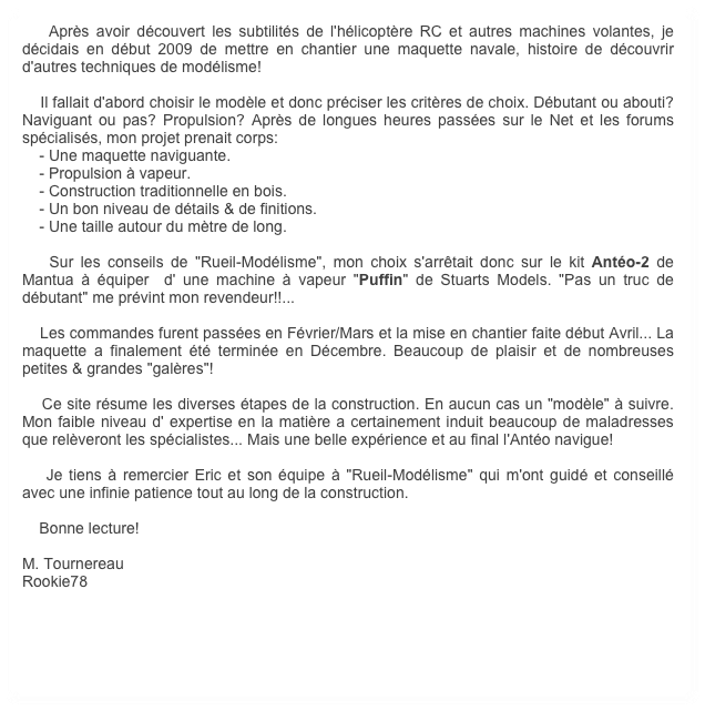     Après avoir découvert les subtilités de l'hélicoptère RC et autres machines volantes, je décidais en début 2009 de mettre en chantier une maquette navale, histoire de découvrir d'autres techniques de modélisme!

    Il fallait d'abord choisir le modèle et donc préciser les critères de choix. Débutant ou abouti? Naviguant ou pas? Propulsion? Après de longues heures passées sur le Net et les forums spécialisés, mon projet prenait corps:
    - Une maquette naviguante.
    - Propulsion à vapeur.
    - Construction traditionnelle en bois.
    - Un bon niveau de détails & de finitions.
    - Une taille autour du mètre de long.

    Sur les conseils de "Rueil-Modélisme", mon choix s'arrêtait donc sur le kit Antéo-2 de Mantua à équiper  d' une machine à vapeur "Puffin" de Stuarts Models. "Pas un truc de débutant" me prévint mon revendeur!!...

    Les commandes furent passées en Février/Mars et la mise en chantier faite début Avril... La maquette a finalement été terminée en Décembre. Beaucoup de plaisir et de nombreuses petites & grandes "galères"!

    Ce site résume les diverses étapes de la construction. En aucun cas un "modèle" à suivre. Mon faible niveau d' expertise en la matière a certainement induit beaucoup de maladresses que relèveront les spécialistes... Mais une belle expérience et au final l'Antéo navigue!

    Je tiens à remercier Eric et son équipe à "Rueil-Modélisme" qui m'ont guidé et conseillé avec une infinie patience tout au long de la construction.

    Bonne lecture!

M. Tournereau
Rookie78
