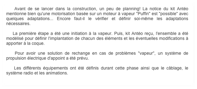     Avant de se lancer dans la construction, un peu de planning! La notice du kit Antéo mentionne bien qu'une motorisation basée sur un moteur à vapeur "Puffin" est "possible" avec quelques adaptations... Encore faut-il le vérifier et définir soi-même les adaptations nécessaires.
        
    La première étape a été une initiation à la vapeur. Puis, kit Antéo reçu, l'ensemble a été modélisé pour définir l'implantation de chacun des éléments et les éventuelles modifications à apporter à la coque.

    Pour avoir une solution de rechange en cas de problèmes "vapeur", un système de propulsion électrique d'appoint a été prévu.

    Les différents équipements ont été définis durant cette phase ainsi que le câblage, le système radio et les animations.
        