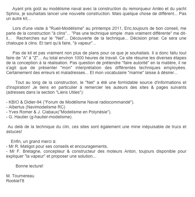     Ayant pris goût au modélisme naval avec la construction du remorqueur Antéo et du yacht  Sphinx, je souhaitais lancer une nouvelle construction. Mais quelque chose de différent... Pas un autre kit... 

    Lors d'une visite à "Rueil-Modélisme" au printemps 2011, Eric,toujours de bon conseil, me parle de la construction "à clins"... "Pas une technique simple  mais vraiment différente" me dit-il...  Recherches sur le "Net"... Découverte de la technique... Décision prise: Ce sera une chaloupe à clins. Et tant qu'à faire, "à vapeur"...

    Pas de kit et pas vraiment non plus de plans pour ce que je souhaitais. Il a donc fallu tout faire de "A" à "Z"... Au total environ 1000 heures de travail. Ce site résume les diverses étapes de la conception à la réalisation. Pas question de prétendre "faire autorité" en la matière, il ne s'agit que de présenter "mon" interprétation des différentes techniques employées. Certainement des erreurs et maladresses... Et mon vocabulaire "marine" laisse à désirer...

    Tout au long de la construction, le "Net" a été une formidable source d'informations et d'inspiration! Je tiens en particulier à remercier les auteurs des sites & pages suivants (adresses dans la section "Liens Utiles"):

- KBIO & Didier-94 ("Forum de Modélisme Naval radiocommandé").
- Albertus (Navimodelisme RC)
- Yves Romer & J. Clabaux("Modelisme en Polynésie").
- G. Hautier (g-hautier-modelisme).

 Au delà de la technique du clin, ces sites sont également une mine inépuisable de trucs et astuces! 

    Enfin, un grand merci à:
- Mr R. Matigot pour ses conseils et encouragements.
- Mr F. Bretagne, concepteur & constructeur des moteurs Anton, toujours disponible pour expliquer "la vapeur" et proposer une solution...

        Bonne lecture!

M. Tournereau
Rookie78
