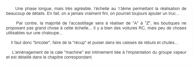     Une phase longue, mais très agréable, l'échelle au 13ème permettant la réalisation de beaucoup de détails. En fait, on a jamais vraiment fini, on pourrait toujours ajouter un truc...

    Par contre, la majorité de l'accastillage sera à réaliser de "A" à "Z", les boutiques ne proposant pas grand chose à cette échelle... Il y a bien des voitures RC, mais peu de choses utilisables sur une chaloupe...

    Il faut donc "bricoler", faire de la "récup" et puiser dans les caisses de rebuts et chutes...  

    L'aménagement de la cale "machine" est intimement liée à l'implantation du groupe vapeur et est détaillé dans le chapitre correspondant.