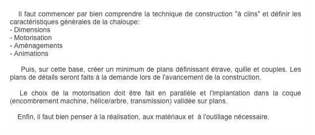    Il faut commencer par bien comprendre la technique de construction "à clins" et définir les caractéristiques générales de la chaloupe:
- Dimensions
- Motorisation
- Aménagements
- Animations

    Puis, sur cette base, créer un minimum de plans définissant étrave, quille et couples. Les plans de détails seront faits à la demande lors de l'avancement de la construction.

  Le choix de la motorisation doit être fait en parallèle et l'implantation dans la coque (encombrement machine, hélice/arbre, transmission) validée sur plans.

    Enfin, il faut bien penser à la réalisation, aux matériaux et  à l'outillage nécessaire.