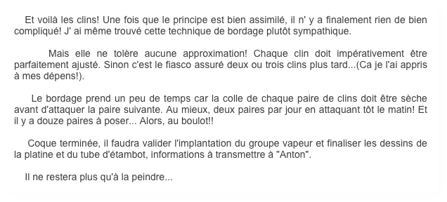    Et voilà les clins! Une fois que le principe est bien assimilé, il n' y a finalement rien de bien compliqué! J' ai même trouvé cette technique de bordage plutôt sympathique.

    Mais elle ne tolère aucune approximation! Chaque clin doit impérativement être parfaitement ajusté. Sinon c'est le fiasco assuré deux ou trois clins plus tard...(Ca je l'ai appris à mes dépens!).

    Le bordage prend un peu de temps car la colle de chaque paire de clins doit être sèche avant d'attaquer la paire suivante. Au mieux, deux paires par jour en attaquant tôt le matin! Et il y a douze paires à poser... Alors, au boulot!!

    Coque terminée, il faudra valider l'implantation du groupe vapeur et finaliser les dessins de la platine et du tube d'étambot, informations à transmettre à "Anton".

    Il ne restera plus qu'à la peindre...