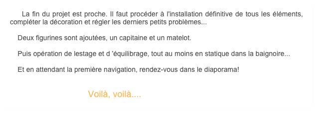     La fin du projet est proche. Il faut procéder à l'installation définitive de tous les éléments, compléter la décoration et régler les derniers petits problèmes... 

    Deux figurines sont ajoutées, un capitaine et un matelot.

    Puis opération de lestage et d 'équilibrage, tout au moins en statique dans la baignoire... 

    Et en attendant la première navigation, rendez-vous dans le diaporama!
                    

                                        Voilà, voilà....