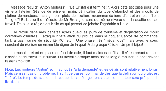     Message reçu d' "Anton Moteurs":  "Le Cristal est terminé!!". Alors date est prise pour une visite à l'atelier: Séance de prise en main, vérification du tube d'étambot et des modifs de platine demandées, usinage des plots de fixation, recommandations d'entretien, etc.. Tout "baigne"! Et l'accueil et l'écoute de Mr Bretagne sont du même niveau que la qualité de son travail. De plus la région est belle ce qui permet de joindre l'agréable à l'utile...

    De retour dans mes pénates après quelques jours de tourisme et dégustation de moult douzaines d'huîtres, j' attaque l'installation du groupe dans la coque: Servos de commande, tank à gaz, vanne de sécurité RC, etc... Une phase très "mécanique" mais avec le souci constant de réaliser un ensemble digne de la qualité du groupe Cristal. Un petit bijou!

    La machine étant en place en fond de cale, il faut maintenant "l'habiller" en créant un pont d'accès et de travail tout autour. Du travail classique mais assez long à réaliser, le pont devant rester amovible.

Note: Les moteurs "Anton" sont fabriqués "à la demande" et les délais sont relativement longs. Mais ce n'est pas un problème. Il suffit de passer commande dès que la définition du projet est "mûre". Le temps de fabriquer la coque, les aménagements, etc.. et le moteur sera prêt pour la livraison.