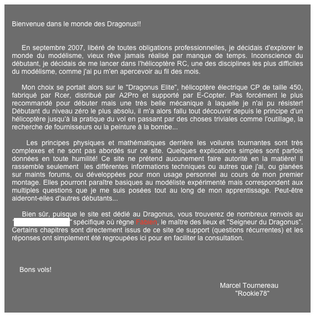 
Bienvenue dans le monde des Dragonus!!    


    En septembre 2007, libéré de toutes obligations professionnelles, je décidais d'explorer le monde du modélisme, vieux rêve jamais réalisé par manque de temps. Inconscience du débutant, je décidais de me lancer dans l'hélicoptère RC, une des disciplines les plus difficiles du modélisme, comme j'ai pu m'en apercevoir au fil des mois.
    
    Mon choix se portait alors sur le "Dragonus Elite", hélicoptère électrique CP de taille 450, fabriqué par Rcer, distribué par A2Pro et supporté par E-Copter. Pas forcément le plus recommandé pour débuter mais une très belle mécanique à laquelle je n'ai pu résister! Débutant du niveau zéro le plus absolu, il m'a alors fallu tout découvrir depuis le principe d'un hélicoptère jusqu'à la pratique du vol en passant par des choses triviales comme l'outillage, la recherche de fournisseurs ou la peinture à la bombe...

    Les principes physiques et mathématiques derrière les voilures tournantes sont très complexes et ne sont pas abordés sur ce site. Quelques explications simples sont parfois données en toute humilité! Ce site ne prétend aucunement faire autorité en la matière! Il rassemble seulement  les différentes informations techniques ou autres que j'ai, ou glanées sur maints forums, ou développées pour mon usage personnel au cours de mon premier montage. Elles pourront paraître basiques au modéliste expérimenté mais correspondent aux multiples questions que je me suis posées tout au long de mon apprentissage. Peut-être aideront-elles d'autres débutants...

    Bien sûr, puisque le site est dédié au Dragonus, vous trouverez de nombreux renvois au "Forum de support" spécifique où règne Fabien, le maître des lieux et "Seigneur du Dragonus". Certains chapitres sont directement issus de ce site de support (questions récurrentes) et les réponses ont simplement été regroupées ici pour en faciliter la consultation.

    

    Bons vols!

                                                                                                            Marcel Tournereau
                                                                                                                    "Rookie78"