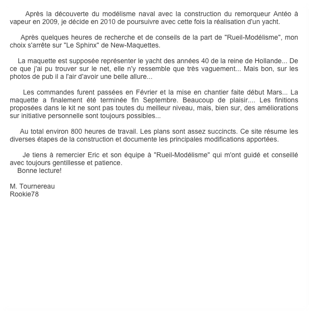     Après la découverte du modélisme naval avec la construction du remorqueur Antéo à vapeur en 2009, je décide en 2010 de poursuivre avec cette fois la réalisation d'un yacht.
    
    Après quelques heures de recherche et de conseils de la part de "Rueil-Modélisme", mon choix s'arrête sur "Le Sphinx" de New-Maquettes.

    La maquette est supposée représenter le yacht des années 40 de la reine de Hollande... De ce que j'ai pu trouver sur le net, elle n'y ressemble que très vaguement... Mais bon, sur les photos de pub il a l'air d'avoir une belle allure...

    Les commandes furent passées en Février et la mise en chantier faite début Mars... La maquette a finalement été terminée fin Septembre. Beaucoup de plaisir.... Les finitions proposées dans le kit ne sont pas toutes du meilleur niveau, mais, bien sur, des améliorations sur initiative personnelle sont toujours possibles...

    Au total environ 800 heures de travail. Les plans sont assez succincts. Ce site résume les diverses étapes de la construction et documente les principales modifications apportées.

    Je tiens à remercier Eric et son équipe à "Rueil-Modélisme" qui m'ont guidé et conseillé avec toujours gentillesse et patience.
    Bonne lecture!

M. Tournereau
Rookie78
