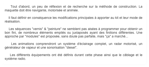     Tout d'abord, un peu de réflexion et de recherche sur la méthode de construction. La maquette doit être navigante, motorisée et animée.

    Il faut définir en conséquence les modifications principales à apporter au kit et leur mode de réalisation. 

    Les séquences "vernis" & "peinture" ne semblent pas aisées à programmer pour obtenir un bon fini, de nombreux éléments empilés ou juxtaposés ayant des finitions différentes. Une approche par "modules" est proposée, sans doute pas parfaite, mais "ça" a marché...
 
    Les animations comprendront un système d'éclairage complet, un radar motorisé, un générateur de vapeur et une sonorisation "diesel".
    
    Les différents équipements ont été définis durant cette phase ainsi que le câblage et le système radio.