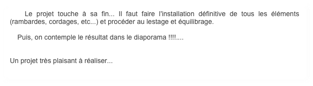     Le projet touche à sa fin... Il faut faire l'installation définitive de tous les éléments (rambardes, cordages, etc...) et procéder au lestage et équilibrage.

    Puis, on contemple le résultat dans le diaporama !!!!....


Un projet très plaisant à réaliser...
   